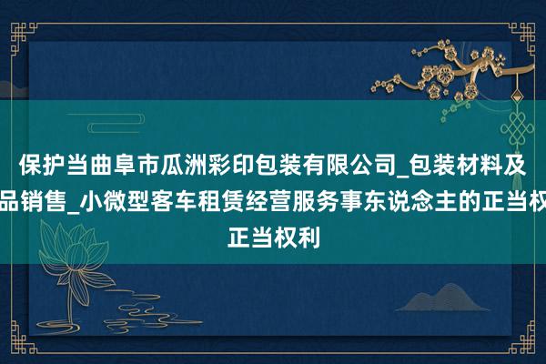 保护当曲阜市瓜洲彩印包装有限公司_包装材料及制品销售_小微型客车租赁经营服务事东说念主的正当权利