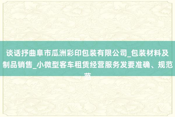 谈话抒曲阜市瓜洲彩印包装有限公司_包装材料及制品销售_小微型客车租赁经营服务发要准确、规范